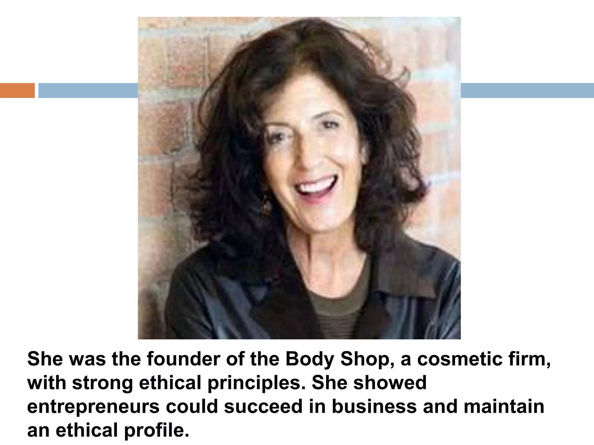 She was the founder of the Body Shop, a cosmetic firm, 
with strong ethical principles. She showed 
entrepreneurs could succeed in business and maintain 
an ethical profile. 
 