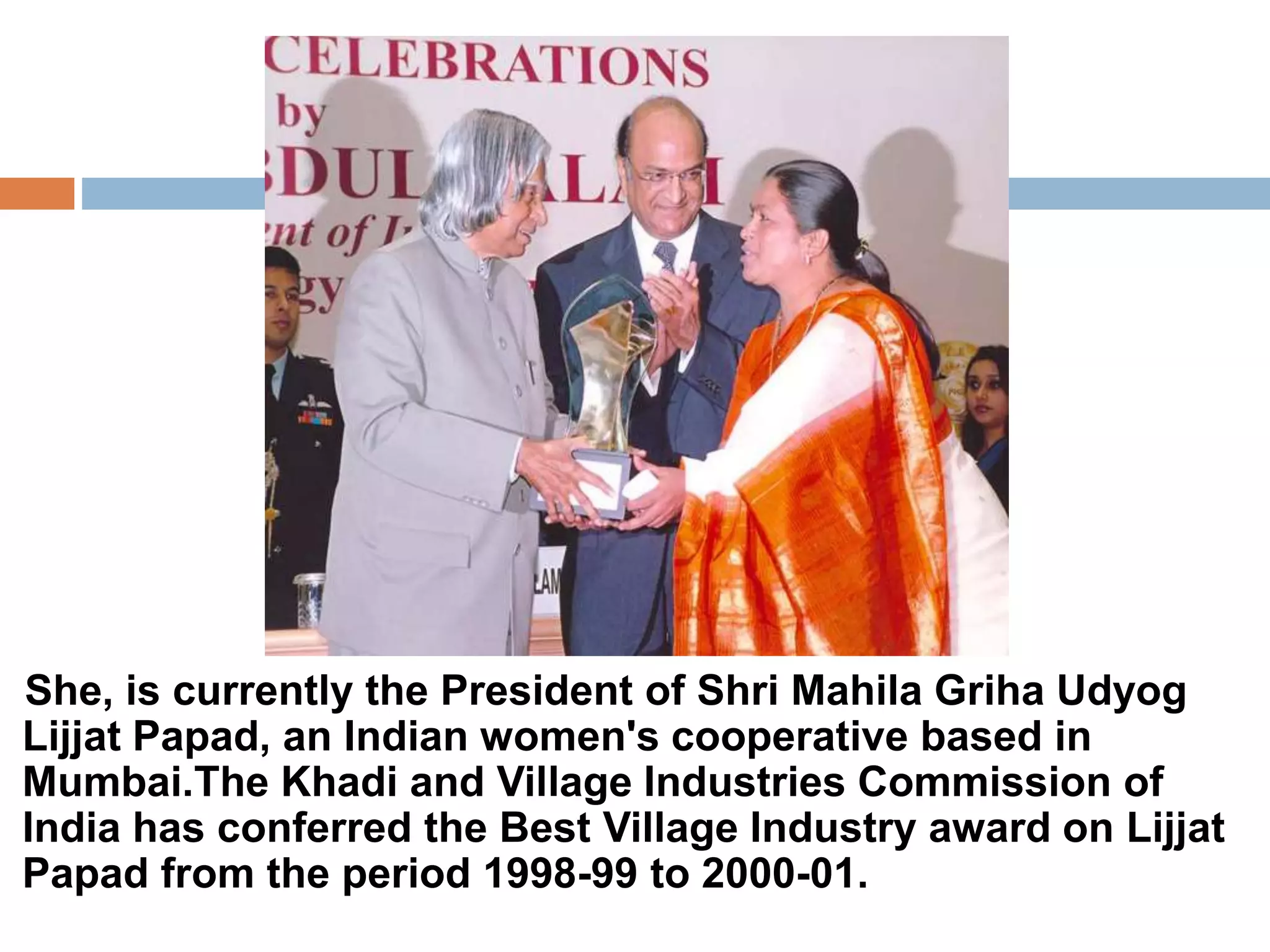 She, is currently the President of Shri Mahila Griha Udyog 
Lijjat Papad, an Indian women's cooperative based in 
Mumbai.The Khadi and Village Industries Commission of 
India has conferred the Best Village Industry award on Lijjat 
Papad from the period 1998-99 to 2000-01. 
 