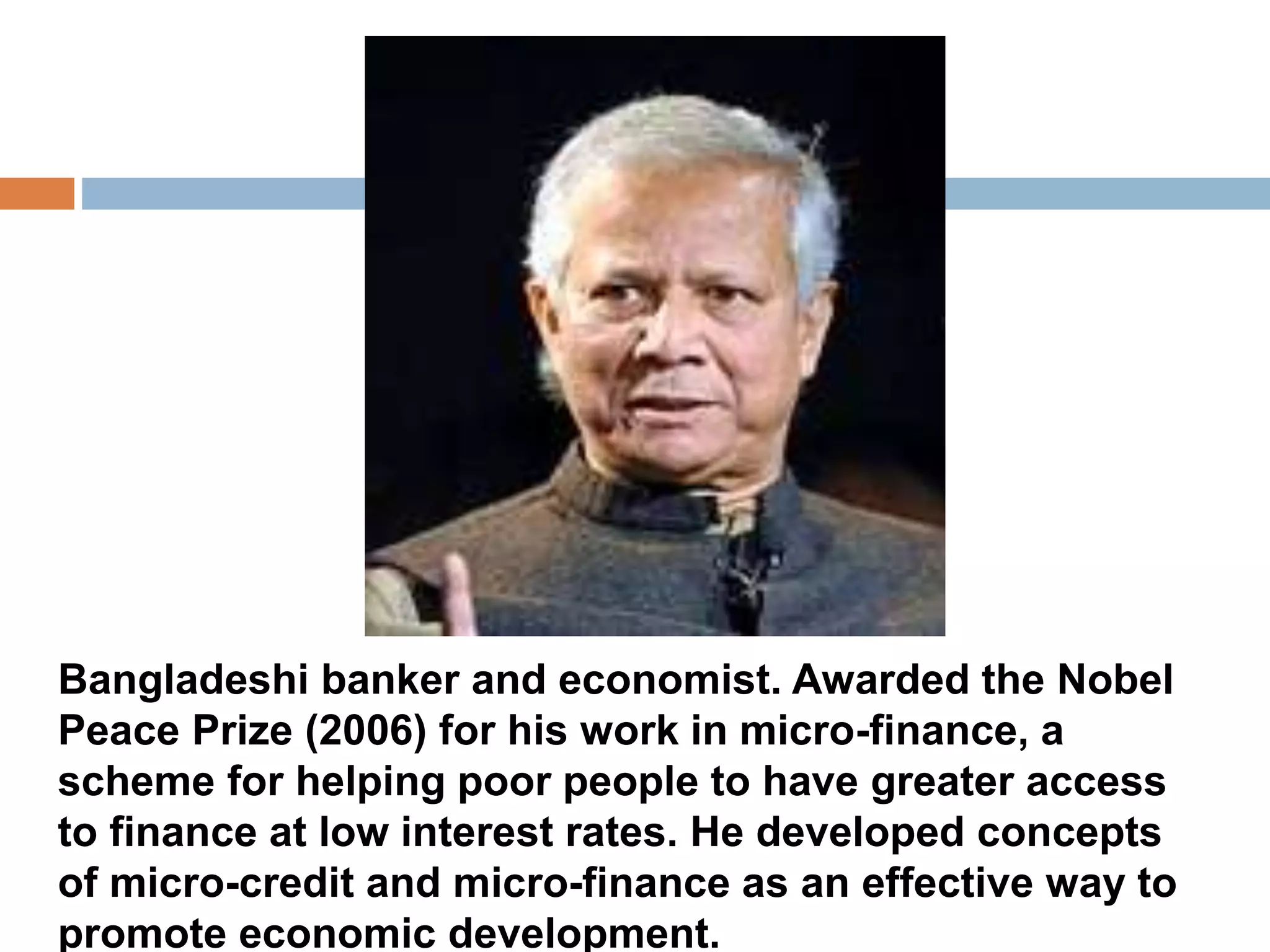 Bangladeshi banker and economist. Awarded the Nobel 
Peace Prize (2006) for his work in micro-finance, a 
scheme for helping poor people to have greater access 
to finance at low interest rates. He developed concepts 
of micro-credit and micro-finance as an effective way to 
promote economic development. 
 