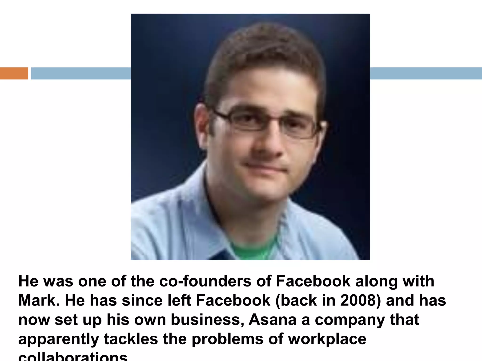 He was one of the co-founders of Facebook along with 
Mark. He has since left Facebook (back in 2008) and has 
now set up his own business, Asana a company that 
apparently tackles the problems of workplace 
collaborations. 
 