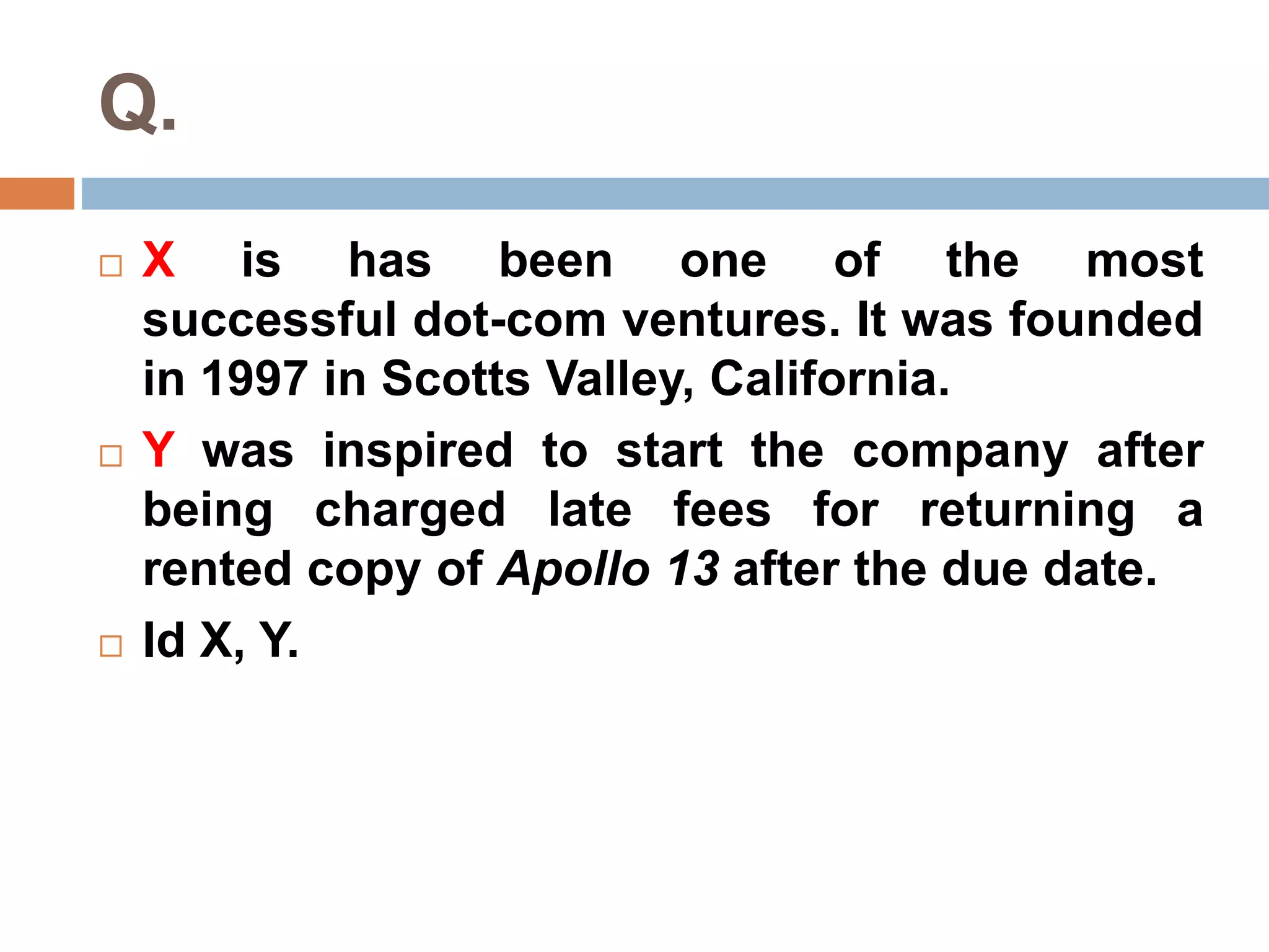 Q. 
 X is has been one of the most 
successful dot-com ventures. It was founded 
in 1997 in Scotts Valley, California. 
 Y was inspired to start the company after 
being charged late fees for returning a 
rented copy of Apollo 13 after the due date. 
 Id X, Y. 
 