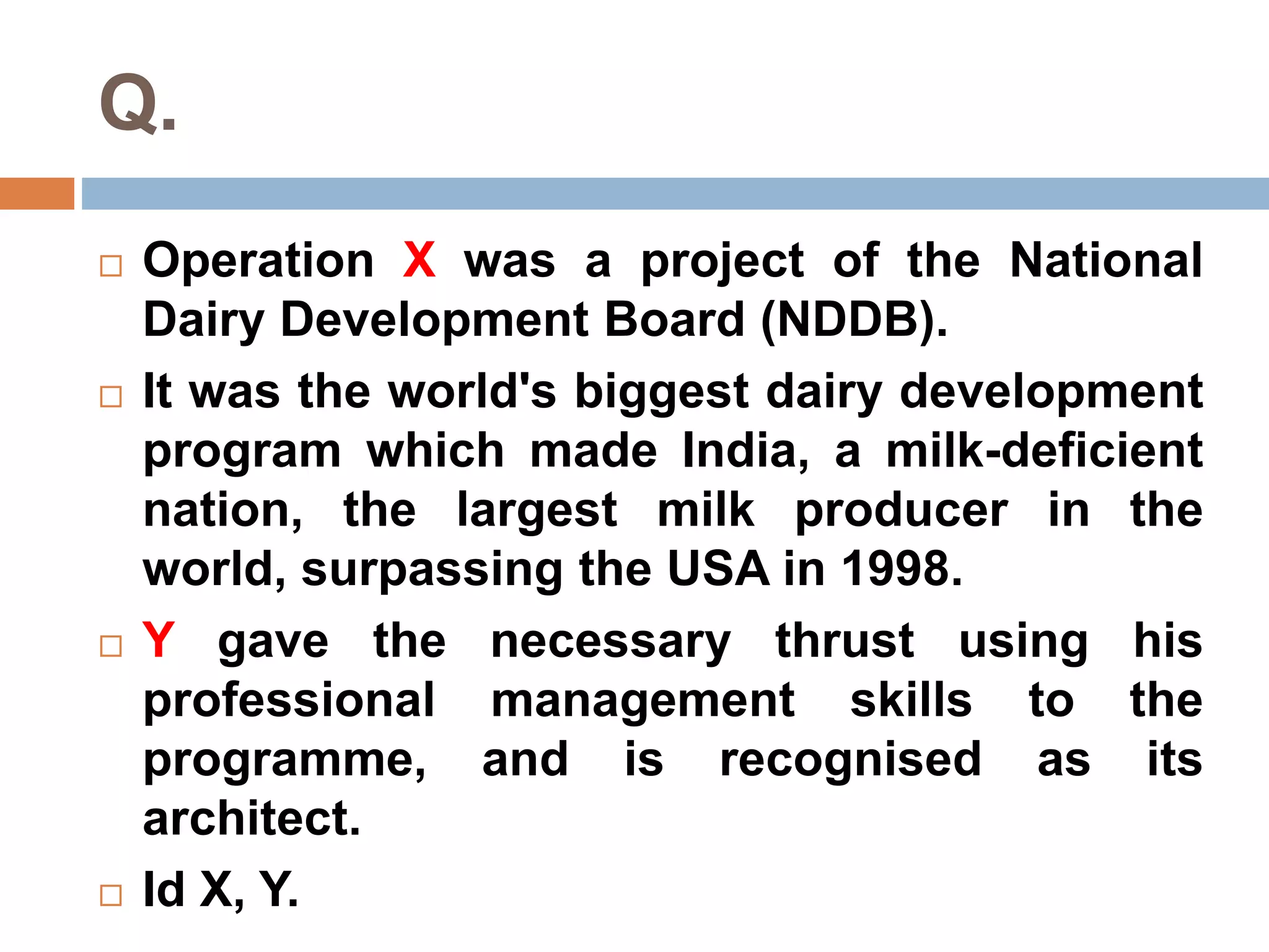 Q. 
 Operation X was a project of the National 
Dairy Development Board (NDDB). 
 It was the world's biggest dairy development 
program which made India, a milk-deficient 
nation, the largest milk producer in the 
world, surpassing the USA in 1998. 
 Y gave the necessary thrust using his 
professional management skills to the 
programme, and is recognised as its 
architect. 
 Id X, Y. 
 