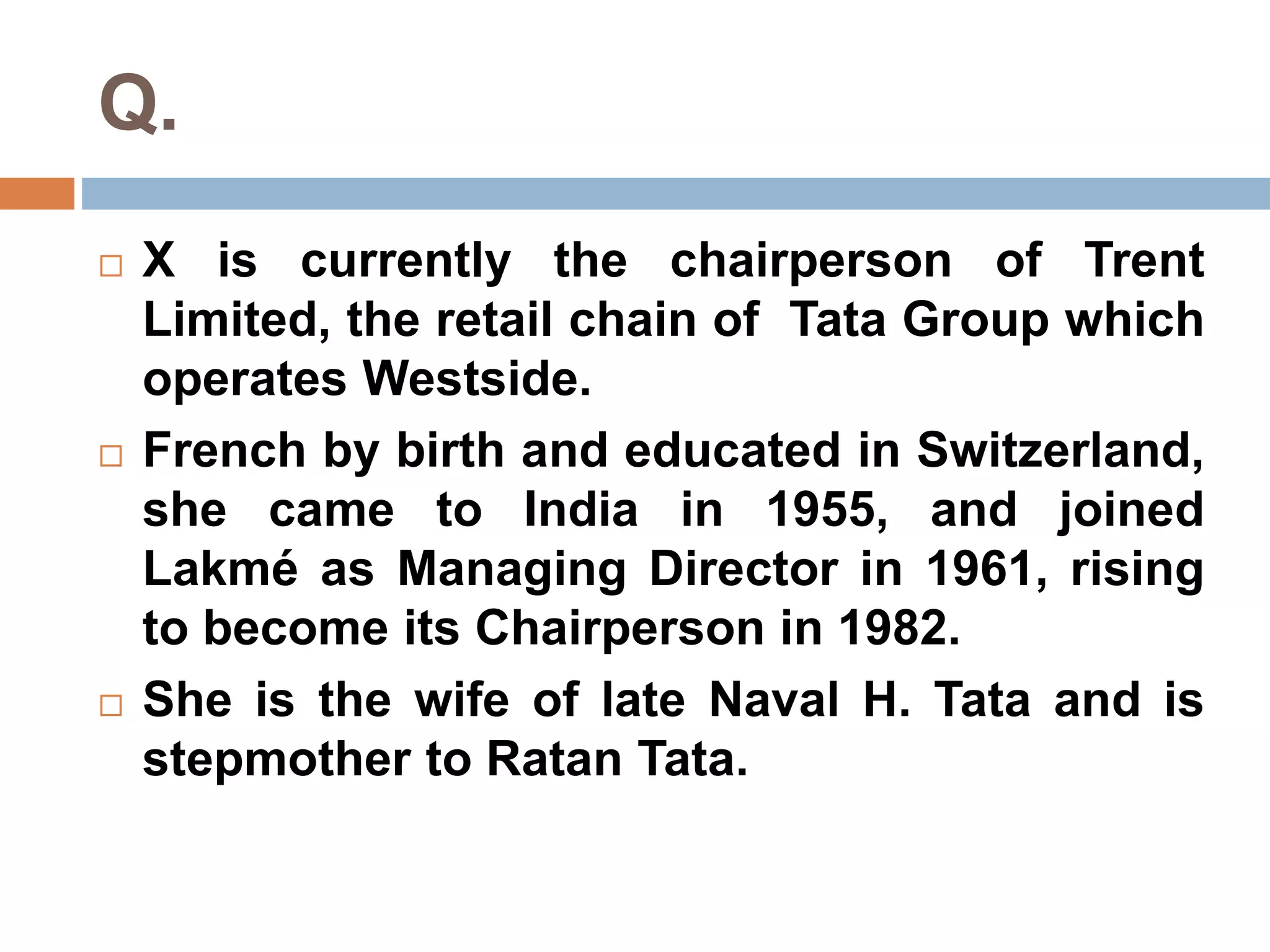 Q. 
 X is currently the chairperson of Trent 
Limited, the retail chain of Tata Group which 
operates Westside. 
 French by birth and educated in Switzerland, 
she came to India in 1955, and joined 
Lakmé as Managing Director in 1961, rising 
to become its Chairperson in 1982. 
 She is the wife of late Naval H. Tata and is 
stepmother to Ratan Tata. 
 