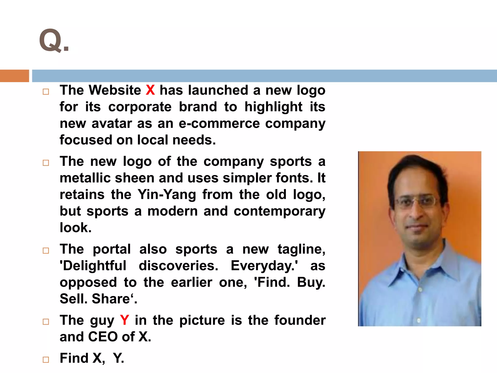 Q. 
 The Website X has launched a new logo 
for its corporate brand to highlight its 
new avatar as an e-commerce company 
focused on local needs. 
 The new logo of the company sports a 
metallic sheen and uses simpler fonts. It 
retains the Yin-Yang from the old logo, 
but sports a modern and contemporary 
look. 
 The portal also sports a new tagline, 
'Delightful discoveries. Everyday.' as 
opposed to the earlier one, 'Find. Buy. 
Sell. Share‘. 
 The guy Y in the picture is the founder 
and CEO of X. 
 Find X, Y. 
 
