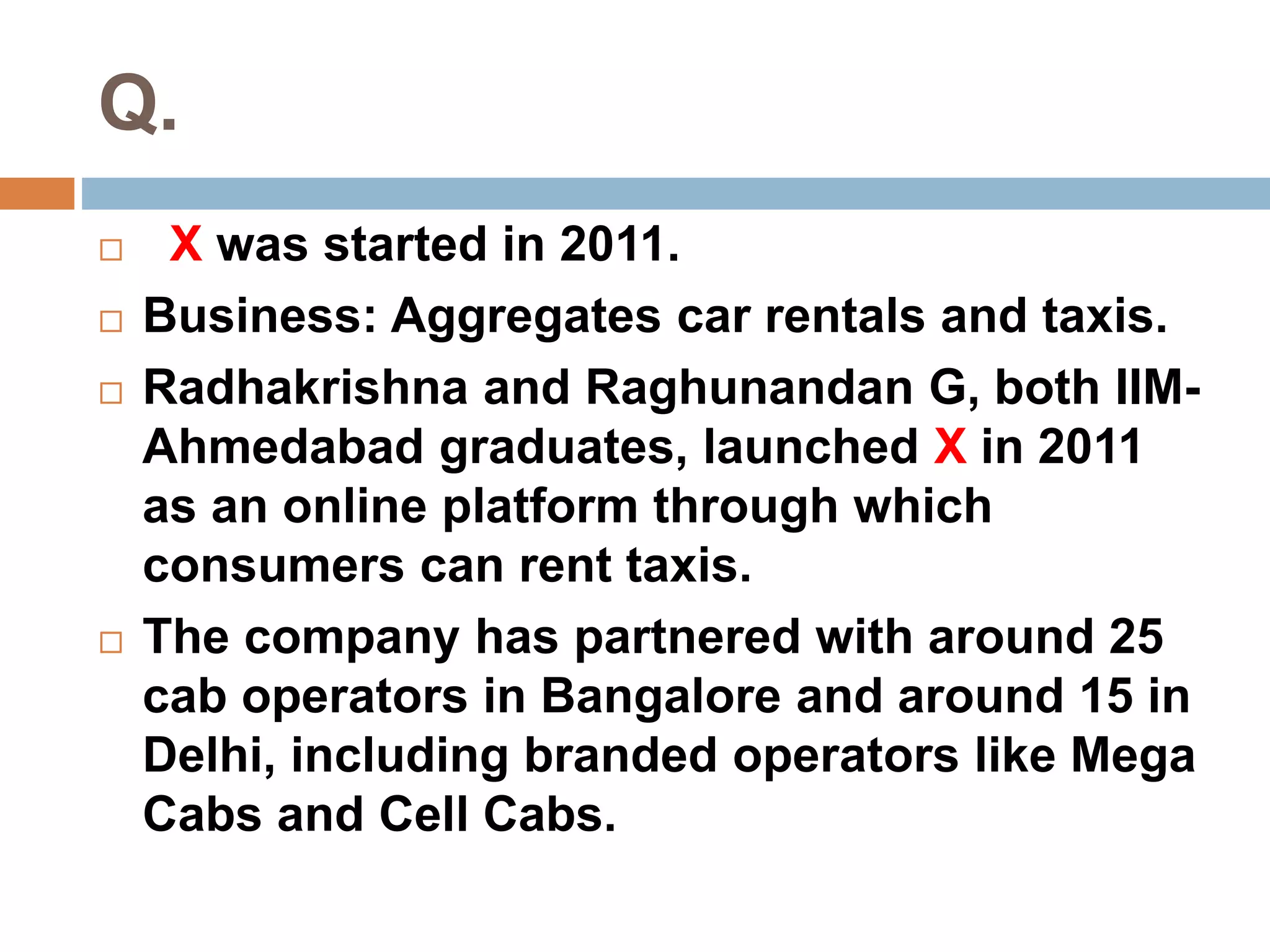 Q. 
 X was started in 2011. 
 Business: Aggregates car rentals and taxis. 
 Radhakrishna and Raghunandan G, both IIM-Ahmedabad 
graduates, launched X in 2011 
as an online platform through which 
consumers can rent taxis. 
 The company has partnered with around 25 
cab operators in Bangalore and around 15 in 
Delhi, including branded operators like Mega 
Cabs and Cell Cabs. 
 