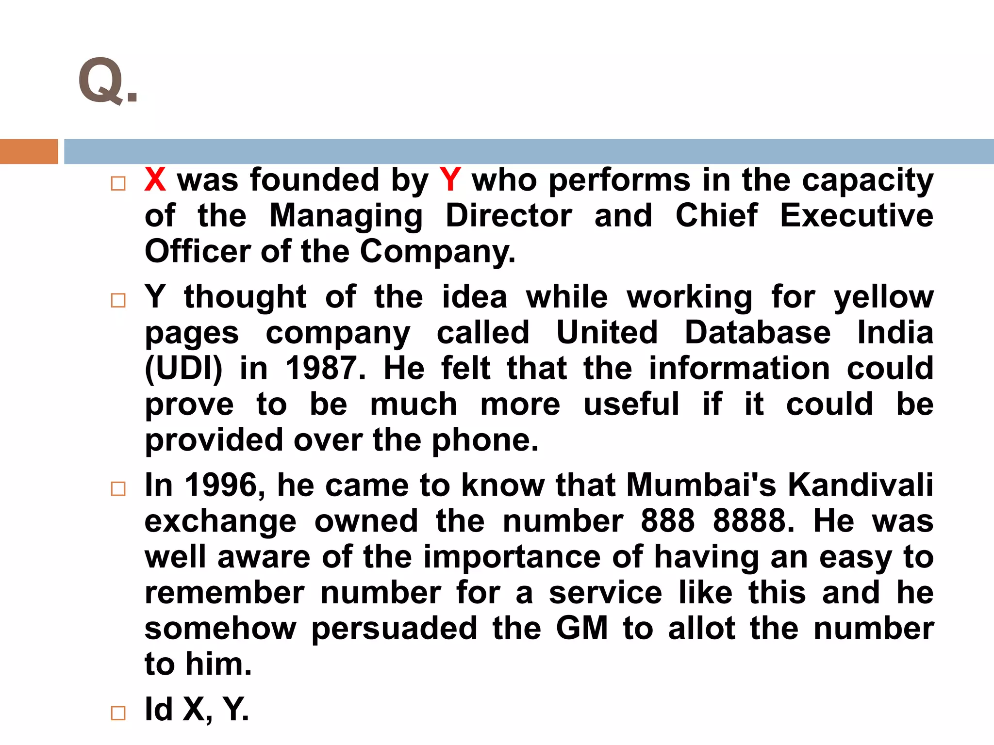Q. 
 X was founded by Y who performs in the capacity 
of the Managing Director and Chief Executive 
Officer of the Company. 
 Y thought of the idea while working for yellow 
pages company called United Database India 
(UDI) in 1987. He felt that the information could 
prove to be much more useful if it could be 
provided over the phone. 
 In 1996, he came to know that Mumbai's Kandivali 
exchange owned the number 888 8888. He was 
well aware of the importance of having an easy to 
remember number for a service like this and he 
somehow persuaded the GM to allot the number 
to him. 
 Id X, Y. 
 