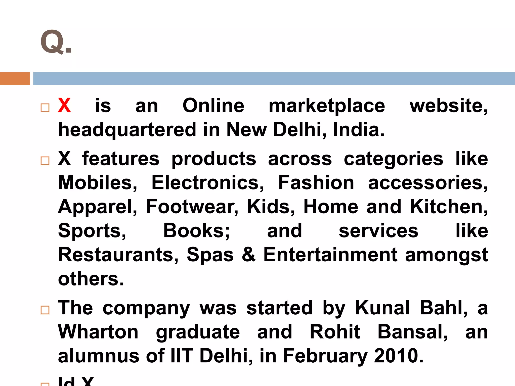 Q. 
 X is an Online marketplace website, 
headquartered in New Delhi, India. 
 X features products across categories like 
Mobiles, Electronics, Fashion accessories, 
Apparel, Footwear, Kids, Home and Kitchen, 
Sports, Books; and services like 
Restaurants, Spas & Entertainment amongst 
others. 
 The company was started by Kunal Bahl, a 
Wharton graduate and Rohit Bansal, an 
alumnus of IIT Delhi, in February 2010. 
 Id X. 
 