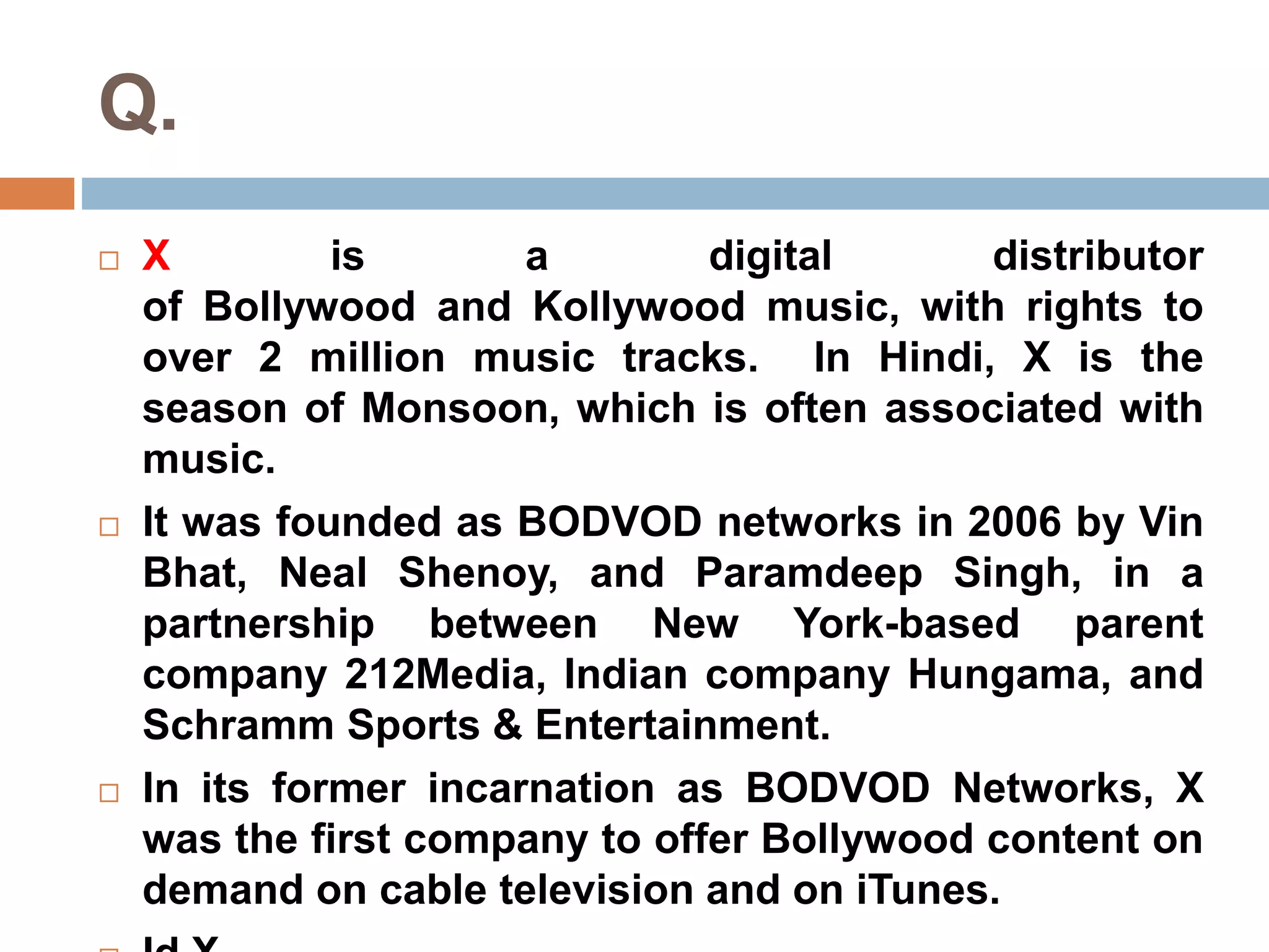 Q. 
 X is a digital distributor 
of Bollywood and Kollywood music, with rights to 
over 2 million music tracks. In Hindi, X is the 
season of Monsoon, which is often associated with 
music. 
 It was founded as BODVOD networks in 2006 by Vin 
Bhat, Neal Shenoy, and Paramdeep Singh, in a 
partnership between New York-based parent 
company 212Media, Indian company Hungama, and 
Schramm Sports & Entertainment. 
 In its former incarnation as BODVOD Networks, X 
was the first company to offer Bollywood content on 
demand on cable television and on iTunes. 
 Id X. 
 