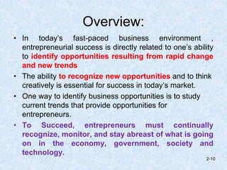 Overview:
• In today’s fast-paced business environment ,
entrepreneurial success is directly related to one’s ability
to identify opportunities resulting from rapid change
and new trends
• The ability to recognize new opportunities and to think
creatively is essential for success in today’s market.
• One way to identify business opportunities is to study
current trends that provide opportunities for
entrepreneurs.
• To Succeed, entrepreneurs must continually
recognize, monitor, and stay abreast of what is going
on in the economy, government, society and
technology.
2-10
 