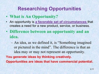Researching Opportunities
• What is An Opportunity?
• An opportunity is a favorable set of circumstances that
creates a need for a new product, service, or business.
• Difference between an opportunity and an
idea.
– An idea, as we defined it, is “Something imagined
or pictured in the mind”. The difference is that an
idea may or may not represent an opportunity.
You generate ideas by thinking creatively.
Opportunities are ideas that have commercial potential.
2-11
 