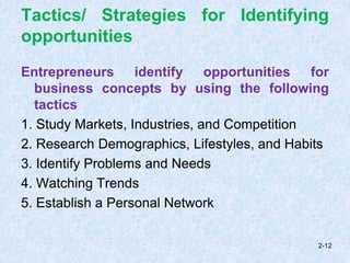 Tactics/ Strategies for Identifying
opportunities
Entrepreneurs identify opportunities for
business concepts by using the following
tactics
1. Study Markets, Industries, and Competition
2. Research Demographics, Lifestyles, and Habits
3. Identify Problems and Needs
4. Watching Trends
5. Establish a Personal Network
2-12
 