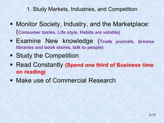 1. Study Markets, Industries, and Competition
 Monitor Society, Industry, and the Marketplace:
(Consumer tastes, Life style, Habits are volatile)
 Examine New knowledge (Trade journals, browse
libraries and book stores, talk to people)
 Study the Competition
 Read Constantly (Spend one third of Business time
on reading)
 Make use of Commercial Research
2-13
 