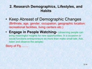 2. Research Demographics, Lifestyles, and
Habits
• Keep Abreast of Demographic Changes
(Birthrate, age, gender, occupation, geographic location:
recreational facilities, living centers etc.)
• Engage in People Watching- (observing people can
bring meaningful insights for new opportunities: In a occasion or
social functions entrepreneurs do more than make small talk; Ask,
listen and observe the people)
Story of Fly…….
2-14
 