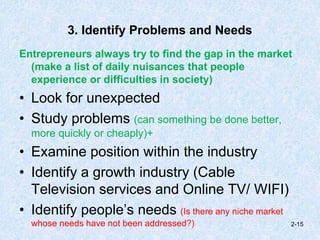 3. Identify Problems and Needs
Entrepreneurs always try to find the gap in the market
(make a list of daily nuisances that people
experience or difficulties in society)
• Look for unexpected
• Study problems (can something be done better,
more quickly or cheaply)+
• Examine position within the industry
• Identify a growth industry (Cable
Television services and Online TV/ WIFI)
• Identify people’s needs (Is there any niche market
whose needs have not been addressed?) 2-15
 
