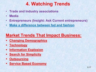 4. Watching Trends
• Trade and Industry associations
• Media
• Entrepreneurs (Insight: Ask Current entrepreneurs)
• Make a difference between fad and fashion
Market Trends That Impact Business:
 Changing Demographics
 Technology
 Information Explosion
 Search for Simplicity
 Outsourcing
 Service Based Economy
2-17
 