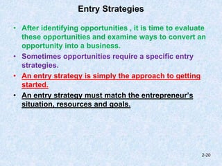 Entry Strategies
• After identifying opportunities , it is time to evaluate
these opportunities and examine ways to convert an
opportunity into a business.
• Sometimes opportunities require a specific entry
strategies.
• An entry strategy is simply the approach to getting
started.
• An entry strategy must match the entrepreneur’s
situation, resources and goals.
2-20
 
