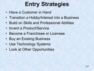 Entry Strategies
• Have a Customer in Hand
• Transition a Hobby/Interest into a Business
• Build on Skills and Professional Abilities
• Invent a Product/Service
• Become a Franchisee or Licensee
• Buy an Existing Business
• Use Technology Systems
• Look at Other Opportunities
2-21
 