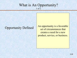 What is An Opportunity?
1 of 2
Opportunity Defined
An opportunity is a favorable
set of circumstances that
creates a need for a new
product, service, or business.
2-26
 