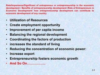 Role/Importance/Significant of entrepreneur or entrepreneurship in the economic
development / Benefits of entrepreneurship development /Role of Entrepreneurs in
Economic Development/ how entrepreneurship development can contribute to
economic development of any country
• Utilization of Resources
• Create employment opportunity
• Improvement of per capita income
• Balancing the regional development
• Coordinating the factors of production
• increases the standard of living
• Reducing the concentration of economic power:
• Increase export
• Entrepreneurship fosters economic growth
• And So On……………..
2-3
 