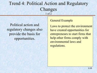 Trend 4: Political Action and Regulatory
Changes
1 of 2
Political action and
regulatory changes also
provide the basis for
opportunities.
General Example
Laws to protect the environment
have created opportunities for
entrepreneurs to start firms that
help other firms comply with
environmental laws and
regulations.
2-35
 