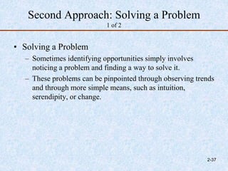 Second Approach: Solving a Problem
1 of 2
• Solving a Problem
– Sometimes identifying opportunities simply involves
noticing a problem and finding a way to solve it.
– These problems can be pinpointed through observing trends
and through more simple means, such as intuition,
serendipity, or change.
2-37
 