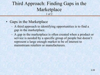 Third Approach: Finding Gaps in the
Marketplace
1 of 2
• Gaps in the Marketplace
– A third approach to identifying opportunities is to find a
gap in the marketplace.
– A gap in the marketplace is often created when a product or
service is needed by a specific group of people but doesn’t
represent a large enough market to be of interest to
mainstream retailers or manufacturers.
2-39
 