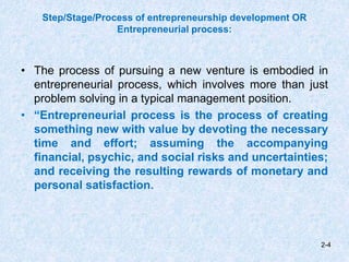Step/Stage/Process of entrepreneurship development OR
Entrepreneurial process:
• The process of pursuing a new venture is embodied in
entrepreneurial process, which involves more than just
problem solving in a typical management position.
• “Entrepreneurial process is the process of creating
something new with value by devoting the necessary
time and effort; assuming the accompanying
financial, psychic, and social risks and uncertainties;
and receiving the resulting rewards of monetary and
personal satisfaction.
2-4
 