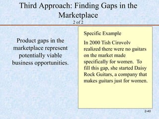 Third Approach: Finding Gaps in the
Marketplace
2 of 2
Product gaps in the
marketplace represent
potentially viable
business opportunities.
Specific Example
In 2000 Tish Cirovolv
realized there were no guitars
on the market made
specifically for women. To
fill this gap, she started Daisy
Rock Guitars, a company that
makes guitars just for women.
2-40
 