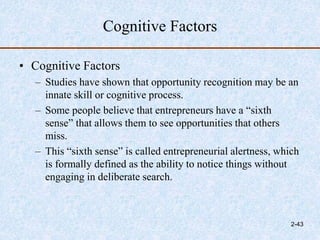 Cognitive Factors
• Cognitive Factors
– Studies have shown that opportunity recognition may be an
innate skill or cognitive process.
– Some people believe that entrepreneurs have a “sixth
sense” that allows them to see opportunities that others
miss.
– This “sixth sense” is called entrepreneurial alertness, which
is formally defined as the ability to notice things without
engaging in deliberate search.
2-43
 