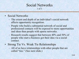 Social Networks
1 of 3
• Social Networks
– The extent and depth of an individual’s social network
affects opportunity recognition.
– People who build a substantial network of social and
professional contacts will be exposed to more opportunities
and ideas than people with sparse networks.
– Research results suggest that between 40% and 50% of
people who start a business got their idea via a social
contact.
• Strong Tie Vs. Weak Tie Relationships
– All of us have relationships with other people that are
called “ties.” (See next slide.)
2-44
 