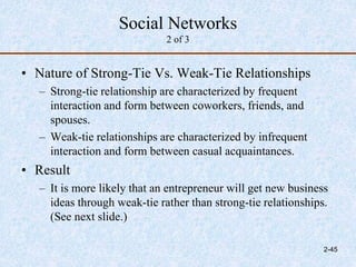 Social Networks
2 of 3
• Nature of Strong-Tie Vs. Weak-Tie Relationships
– Strong-tie relationship are characterized by frequent
interaction and form between coworkers, friends, and
spouses.
– Weak-tie relationships are characterized by infrequent
interaction and form between casual acquaintances.
• Result
– It is more likely that an entrepreneur will get new business
ideas through weak-tie rather than strong-tie relationships.
(See next slide.)
2-45
 