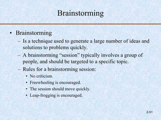 Brainstorming
• Brainstorming
– Is a technique used to generate a large number of ideas and
solutions to problems quickly.
– A brainstorming “session” typically involves a group of
people, and should be targeted to a specific topic.
– Rules for a brainstorming session:
• No criticism.
• Freewheeling is encouraged.
• The session should move quickly.
• Leap-frogging is encouraged.
2-51
 