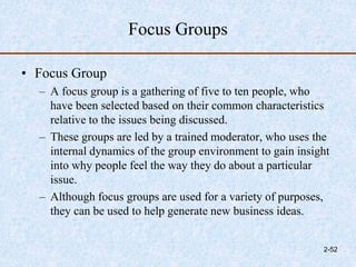 Focus Groups
• Focus Group
– A focus group is a gathering of five to ten people, who
have been selected based on their common characteristics
relative to the issues being discussed.
– These groups are led by a trained moderator, who uses the
internal dynamics of the group environment to gain insight
into why people feel the way they do about a particular
issue.
– Although focus groups are used for a variety of purposes,
they can be used to help generate new business ideas.
2-52
 
