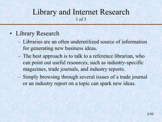 Library and Internet Research
1 of 3
• Library Research
– Libraries are an often underutilized source of information
for generating new business ideas.
– The best approach is to talk to a reference librarian, who
can point out useful resources, such as industry-specific
magazines, trade journals, and industry reports.
– Simply browsing through several issues of a trade journal
or an industry report on a topic can spark new ideas.
2-53
 