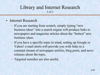 Library and Internet Research
3 of 3
• Internet Research
– If you are starting from scratch, simply typing “new
business ideas” into a search engine will produce links to
newspapers and magazine articles about the “hottest” new
business ideas.
– If you have a specific topic in mind, setting up Google or
Yahoo! e-mail alerts will provide you with links to a
constant stream of newspaper articles, blog posts, and news
releases about the topic.
– Targeted searches are also useful.
2-55
 