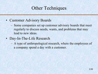 Other Techniques
• Customer Advisory Boards
– Some companies set up customer advisory boards that meet
regularly to discuss needs, wants, and problems that may
lead to new ideas.
• Day-In-The-Life Research
– A type of anthropological research, where the employees of
a company spend a day with a customer.
2-56
 