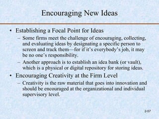 Encouraging New Ideas
• Establishing a Focal Point for Ideas
– Some firms meet the challenge of encouraging, collecting,
and evaluating ideas by designating a specific person to
screen and track them—for if it’s everybody’s job, it may
be no one’s responsibility.
– Another approach is to establish an idea bank (or vault),
which is a physical or digital repository for storing ideas.
• Encouraging Creativity at the Firm Level
– Creativity is the raw material that goes into innovation and
should be encouraged at the organizational and individual
supervisory level.
2-57
 