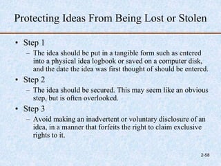 Protecting Ideas From Being Lost or Stolen
• Step 1
– The idea should be put in a tangible form such as entered
into a physical idea logbook or saved on a computer disk,
and the date the idea was first thought of should be entered.
• Step 2
– The idea should be secured. This may seem like an obvious
step, but is often overlooked.
• Step 3
– Avoid making an inadvertent or voluntary disclosure of an
idea, in a manner that forfeits the right to claim exclusive
rights to it.
2-58
 