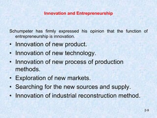 Innovation and Entrepreneurship
Schumpeter has firmly expressed his opinion that the function of
entrepreneurship is innovation.
• Innovation of new product.
• Innovation of new technology.
• Innovation of new process of production
methods.
• Exploration of new markets.
• Searching for the new sources and supply.
• Innovation of industrial reconstruction method.
2-9
 