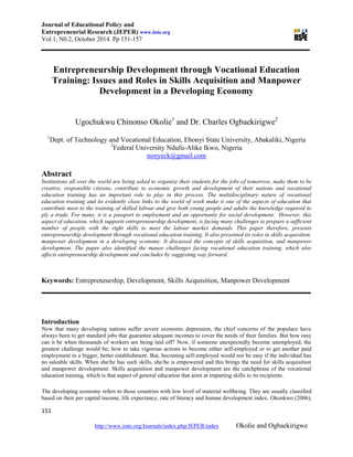Journal of Educational Policy and
Entrepreneurial Research (JEPER) www.iiste.org
Vol.1, N0.2, October 2014. Pp 151-157
151
http://www.iiste.org/Journals/index.php/JEPER/index Okolie and Ogbaekirigwe
Entrepreneurship Development through Vocational Education
Training: Issues and Roles in Skills Acquisition and Manpower
Development in a Developing Economy
Ugochukwu Chinonso Okolie1
and Dr. Charles Ogbaekirigwe2
1
Dept. of Technology and Vocational Education, Ebonyi State University, Abakaliki, Nigeria
2
Federal University Ndufu-Alike Ikwo, Nigeria
nonyeck@gmail.com
Abstract
Institutions all over the world are being asked to organize their students for the jobs of tomorrow, make them to be
creative, responsible citizens, contribute to economic growth and development of their nations and vocational
education training has an important role to play in this process. The multidisciplinary nature of vocational
education training and its evidently close links to the world of work make it one of the aspects of education that
contribute most to the training of skilled labour and give both young people and adults the knowledge required to
ply a trade. For many, it is a passport to employment and an opportunity for social development. However, this
aspect of education, which supports entrepreneurship development, is facing many challenges to prepare a sufficient
number of people with the right skills to meet the labour market demands. This paper therefore, presents
entrepreneurship development through vocational education training. It also presented its roles in skills acquisition,
manpower development in a developing economy. It discussed the concepts of skills acquisition, and manpower
development. The paper also identified the manor challenges facing vocational education training, which also
affects entrepreneurship development and concludes by suggesting way forward.
Keywords: Entrepreneurship, Development, Skills Acquisition, Manpower Development
Introduction
Now that many developing nations suffer severe economic depression, the chief concerns of the populace have
always been to get standard jobs that guarantee adequate incomes to cover the needs of their families. But how easy
can it be when thousands of workers are being laid off? Now, if someone unexpectedly become unemployed, the
greatest challenge would be; how to take vigorous actions to become either self-employed or to get another paid
employment in a bigger, better establishment. But, becoming self-employed would not be easy if the individual has
no saleable skills. When she/he has such skills, she/he is empowered and this brings the need for skills acquisition
and manpower development. Skills acquisition and manpower development are the catchphrase of the vocational
education training, which is that aspect of general education that aims at imparting skills to its recipients.
The developing economy refers to those countries with low level of material wellbeing. They are usually classified
based on their per capital income, life expectancy, rate of literacy and human development index. Okonkwo (2006),
 