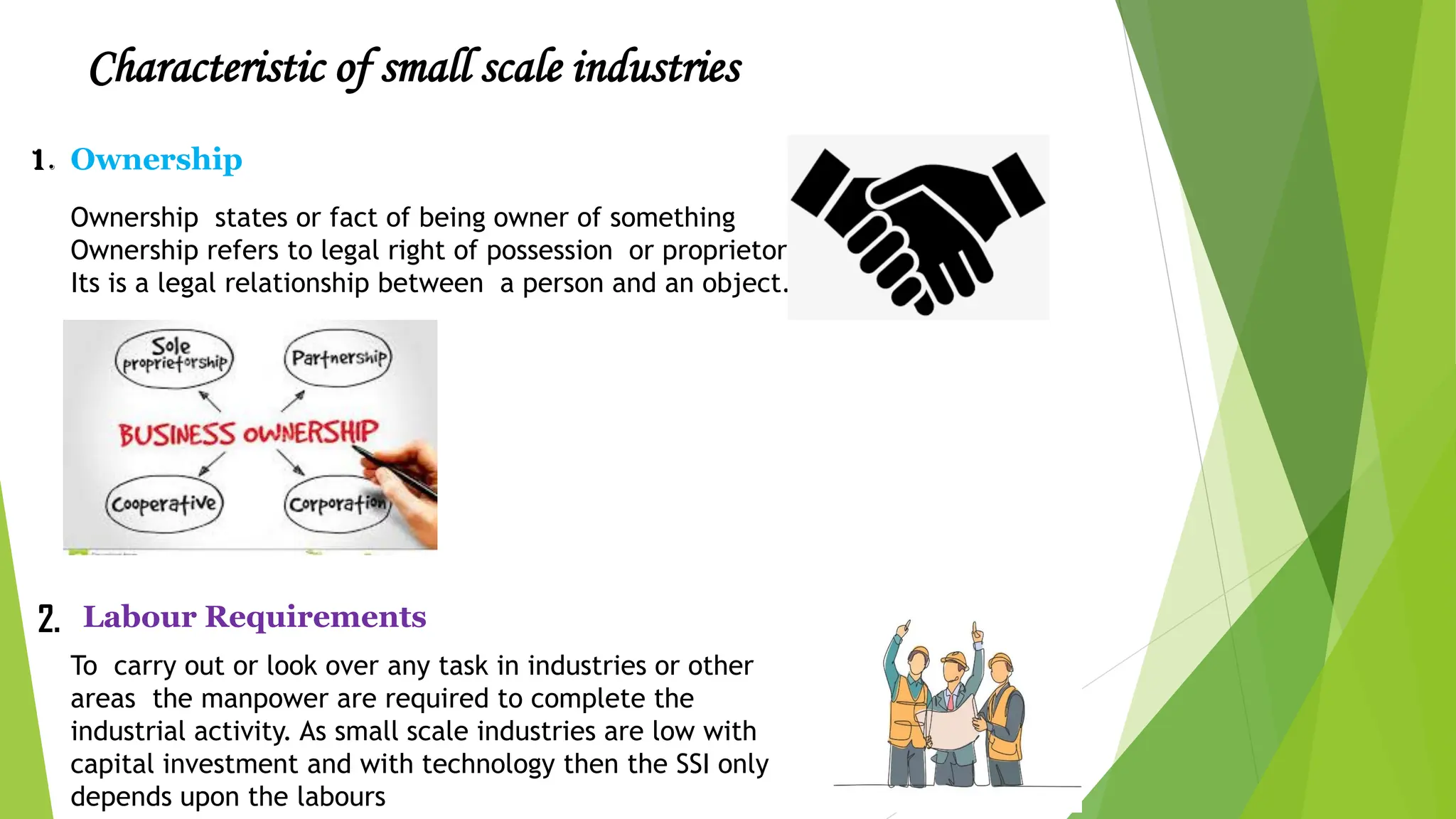 Characteristic of small scale industries
Ownership
1.
Ownership states or fact of being owner of something
Ownership refers to legal right of possession or proprietorship
Its is a legal relationship between a person and an object.
2. Labour Requirements
To carry out or look over any task in industries or other
areas the manpower are required to complete the
industrial activity. As small scale industries are low with
capital investment and with technology then the SSI only
depends upon the labours
 