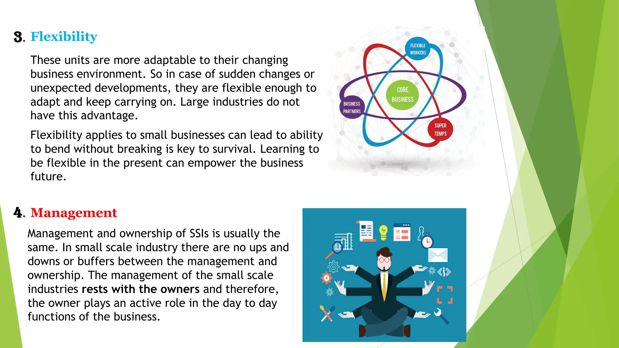 3. Flexibility
These units are more adaptable to their changing
business environment. So in case of sudden changes or
unexpected developments, they are flexible enough to
adapt and keep carrying on. Large industries do not
have this advantage.
Flexibility applies to small businesses can lead to ability
to bend without breaking is key to survival. Learning to
be flexible in the present can empower the business
future.
4. Management
Management and ownership of SSIs is usually the
same. In small scale industry there are no ups and
downs or buffers between the management and
ownership. The management of the small scale
industries rests with the owners and therefore,
the owner plays an active role in the day to day
functions of the business.
 