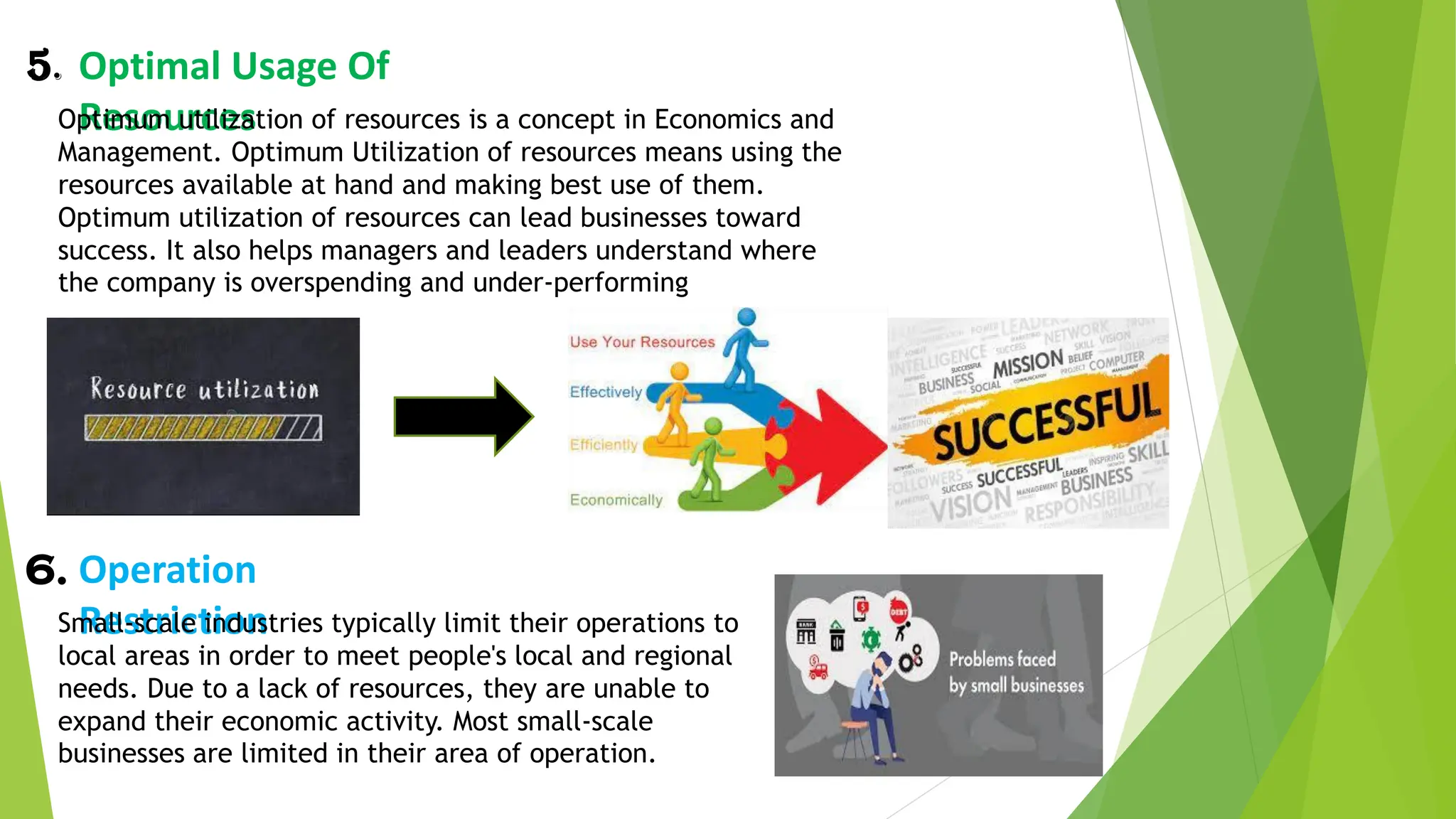 5. Optimal Usage Of
Resources
Optimum utilization of resources is a concept in Economics and
Management. Optimum Utilization of resources means using the
resources available at hand and making best use of them.
Optimum utilization of resources can lead businesses toward
success. It also helps managers and leaders understand where
the company is overspending and under-performing
6. Operation
Restriction
Small-scale industries typically limit their operations to
local areas in order to meet people's local and regional
needs. Due to a lack of resources, they are unable to
expand their economic activity. Most small-scale
businesses are limited in their area of operation.
 