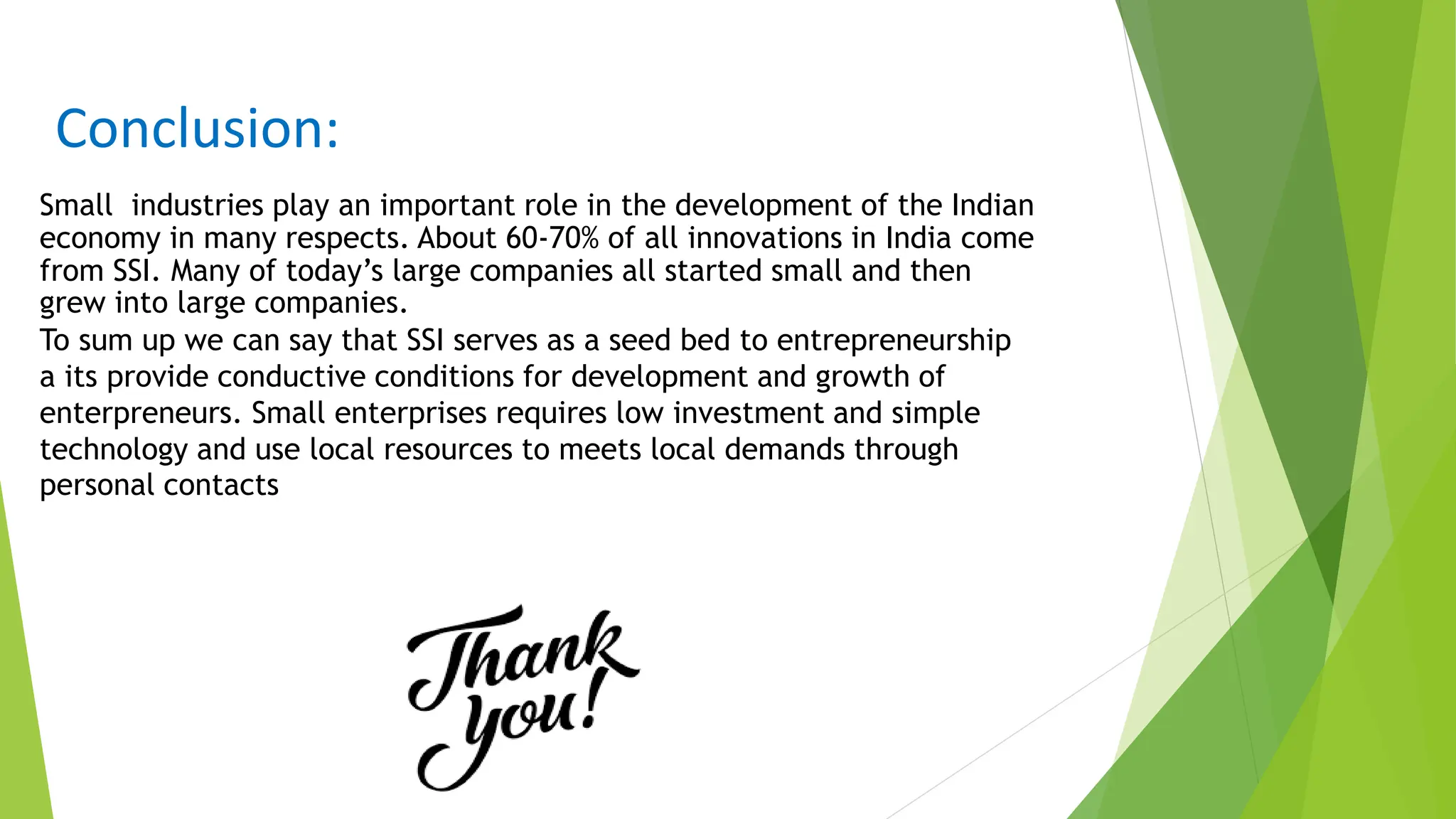 Conclusion:
Small industries play an important role in the development of the Indian
economy in many respects. About 60-70% of all innovations in India come
from SSI. Many of today’s large companies all started small and then
grew into large companies.
To sum up we can say that SSI serves as a seed bed to entrepreneurship
a its provide conductive conditions for development and growth of
enterpreneurs. Small enterprises requires low investment and simple
technology and use local resources to meets local demands through
personal contacts
 