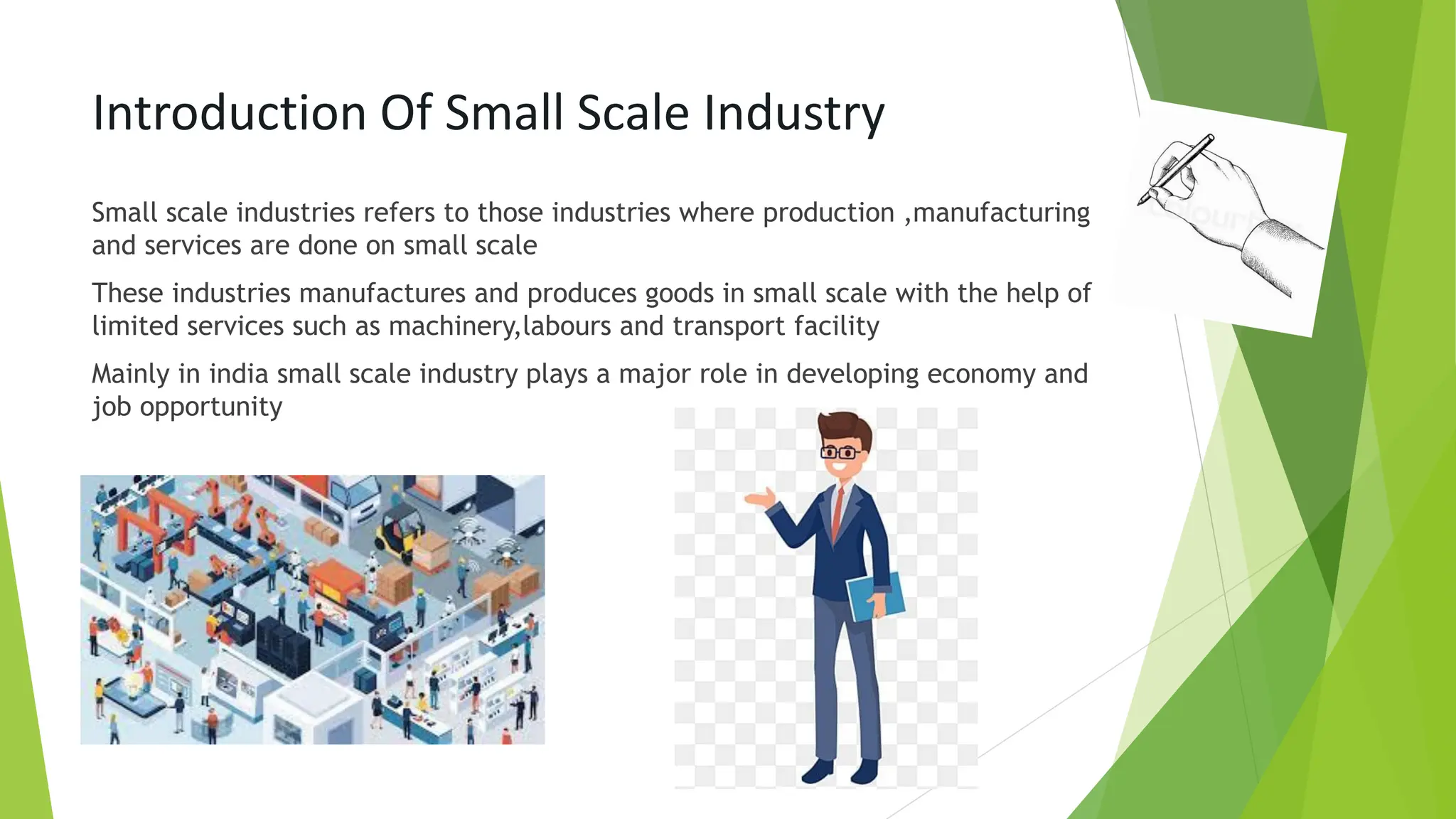 Introduction Of Small Scale Industry
Small scale industries refers to those industries where production ,manufacturing
and services are done on small scale
These industries manufactures and produces goods in small scale with the help of
limited services such as machinery,labours and transport facility
Mainly in india small scale industry plays a major role in developing economy and
job opportunity
 