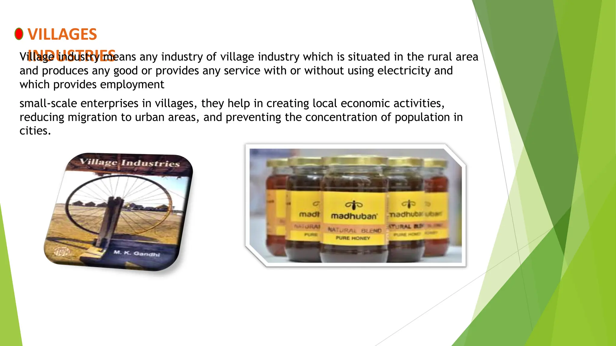 VILLAGES
INDUSTRIES
Village industry means any industry of village industry which is situated in the rural area
and produces any good or provides any service with or without using electricity and
which provides employment
small-scale enterprises in villages, they help in creating local economic activities,
reducing migration to urban areas, and preventing the concentration of population in
cities.
 