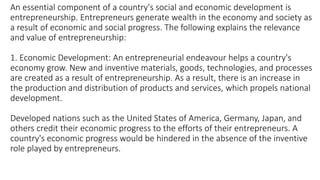 An essential component of a country's social and economic development is
entrepreneurship. Entrepreneurs generate wealth in the economy and society as
a result of economic and social progress. The following explains the relevance
and value of entrepreneurship:
1. Economic Development: An entrepreneurial endeavour helps a country's
economy grow. New and inventive materials, goods, technologies, and processes
are created as a result of entrepreneurship. As a result, there is an increase in
the production and distribution of products and services, which propels national
development.
Developed nations such as the United States of America, Germany, Japan, and
others credit their economic progress to the efforts of their entrepreneurs. A
country's economic progress would be hindered in the absence of the inventive
role played by entrepreneurs.
 