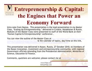 Entrepreneurship & Capital:
           the Engines that Power an
               Economy Forward
Intro note from Nastas. This presentation is the lead presentation in my Master
Class, ‘Scaling Up Entrepreneurship,’ delivered in Croatia, Kazakhstan & Russia.
Modules of the Master Class were presented to staff of the World Bank at their
‘Human Capital & Entrepreneurship’ conference .

You can view the outline of the Master Class at http://www.slideshare.net/TomNastas/ivi-program-
scaling-up-entrepreneurship-progam-description & the calendar of topics, day/time at this link,
http://www.slideshare.net/TomNastas/schedule-ivi-program-scaling-up-entrepreneurship-english


This presentation was delivered in Kazan, Russia, 27 October 2010, to members of
the Kazan innovation, investment and entrepreneurship community, with regional
Government officials attending from the Presidential Administration, Ministries of
Science, Education & Finance.

Comments, questions are welcome; please contact me at Tom@IVIpe.com

                                                  www.IVIpe.com
                                                  Info@IVIpe.com
 