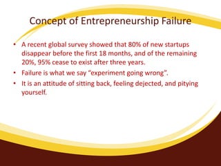 Concept of Entrepreneurship Failure
• A recent global survey showed that 80% of new startups
disappear before the first 18 months, and of the remaining
20%, 95% cease to exist after three years.
• Failure is what we say “experiment going wrong”.
• It is an attitude of sitting back, feeling dejected, and pitying
yourself.