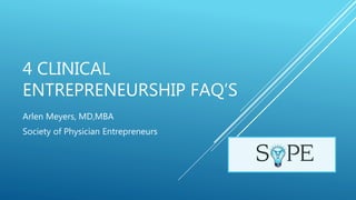 4 CLINICAL
ENTREPRENEURSHIP FAQ’S
Arlen Meyers, MD,MBA
Society of Physician Entrepreneurs
 